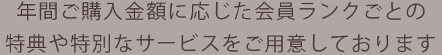 年間ご購入金額に応じた会員ランクごとの特典や特別なサービスをご用意しております